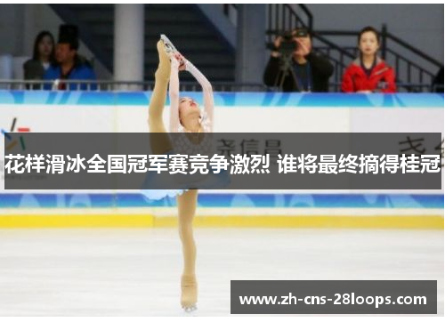 花样滑冰全国冠军赛竞争激烈 谁将最终摘得桂冠