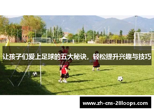 让孩子们爱上足球的五大秘诀，轻松提升兴趣与技巧