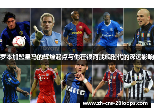 罗本加盟皇马的辉煌起点与他在银河战舰时代的深远影响